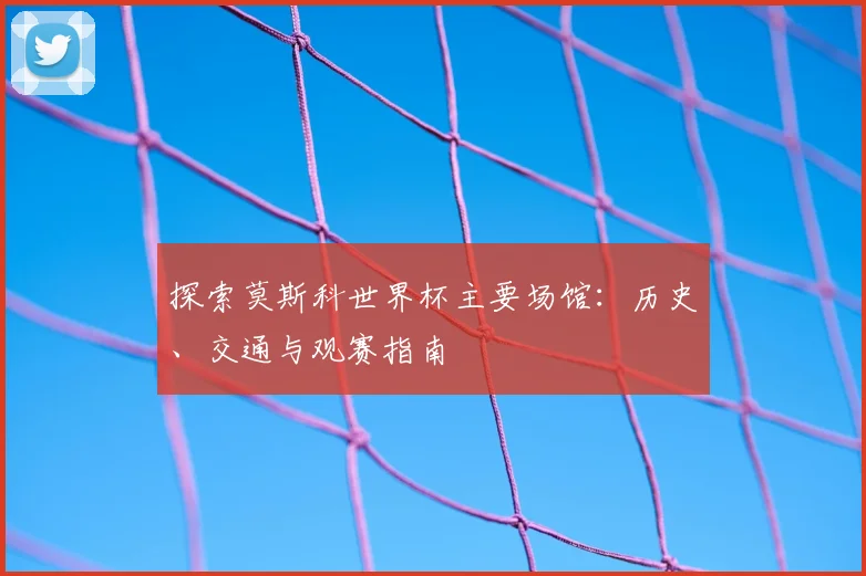 探索莫斯科世界杯主要场馆:历史、交通与观赛指南